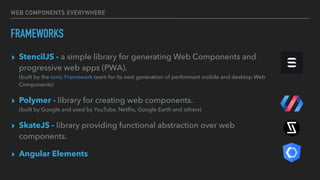 WEB COMPONENTS EVERYWHERE
FRAMEWORKS
▸ StencilJS - a simple library for generating Web Components and
progressive web apps (PWA).  
(built by the Ionic Framework team for its next generation of performant mobile and desktop Web
Components)
▸ Polymer - library for creating web components. 
(built by Google and used by YouTube, Netﬂix, Google Earth and others)
▸ SkateJS - library providing functional abstraction over web
components.
▸ Angular Elements
 