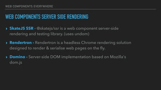 WEB COMPONENTS EVERYWHERE
WEB COMPONENTS SERVER SIDE RENDERING
▸ SkateJS SSR - @skatejs/ssr is a web component server-side
rendering and testing library. (uses undom)
▸ Rendertron - Rendertron is a headless Chrome rendering solution
designed to render & serialise web pages on the ﬂy.
▸ Domino - Server-side DOM implementation based on Mozilla's
dom.js
 