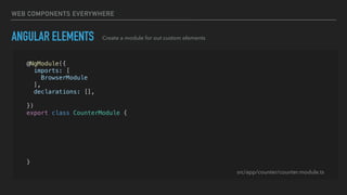 WEB COMPONENTS EVERYWHERE
ANGULAR ELEMENTS Create a module for out custom elements
@NgModule({
imports: [
BrowserModule
],
declarations: [],
entryComponents: [CounterComponent]
})
export class CounterModule {
constructor(private injector: Injector) {}
ngDoBootstrap() {
const el = createCustomElement(CounterComponent, { injector: this.injector });
customElements.define('app-counter', el);
}
}
src/app/counter/counter.module.ts
 
