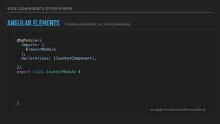 WEB COMPONENTS EVERYWHERE
ANGULAR ELEMENTS Create a module for out custom elements
@NgModule({
imports: [
BrowserModule
],
declarations: [CounterComponent],
entryComponents: [CounterComponent]
})
export class CounterModule {
constructor(private injector: Injector) {}
ngDoBootstrap() {
const el = createCustomElement(CounterComponent, { injector: this.injector });
customElements.define('app-counter', el);
}
}
src/app/counter/counter.module.ts
 