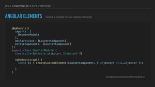 WEB COMPONENTS EVERYWHERE
ANGULAR ELEMENTS Create a module for out custom elements
@NgModule({
imports: [
BrowserModule
],
declarations: [CounterComponent],
entryComponents: [CounterComponent]
})
export class CounterModule {
constructor(private injector: Injector) {}
ngDoBootstrap() {
const el = createCustomElement(CounterComponent, { injector: this.injector });
customElements.define('app-counter', el);
}
}
src/app/counter/counter.module.ts
 