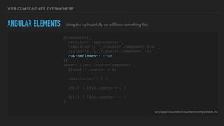 WEB COMPONENTS EVERYWHERE
ANGULAR ELEMENTS Using the Ivy hopefully we will have something like:
@Component({
selector: 'app-counter',
templateUrl: './counter.component.html',
styleUrls: ['./counter.component.css'],
customElement: true
})
export class CounterComponent {
@Input() counter = 0;
constructor() { }
inc() { this.counter++; }
dec() { this.counter--; }
}
src/app/counter/counter.component.ts
 