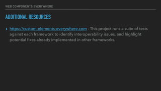 WEB COMPONENTS EVERYWHERE
ADDITIONAL RESOURCES
▸ https://custom-elements-everywhere.com - This project runs a suite of tests
against each framework to identify interoperability issues, and highlight
potential ﬁxes already implemented in other frameworks.
 