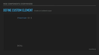 WEB COMPONENTS EVERYWHERE
DEFINE CUSTOM ELEMENT
(function () {
const template = createTemplate('<div>Hello World<div>');
class Counter extends HTMLElement {
constructor() {
super();
const shadowRoot = this.attachShadow({ mode: 'open' });
shadowRoot.appendChild(template.content.cloneNode(true));
}
}
customElements.define('hg-counter', Counter);
}());
Create an isolated scope
counter.js
 
