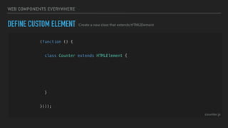 WEB COMPONENTS EVERYWHERE
(function () {
const template = createTemplate('<div>Hello World<div>');
class Counter extends HTMLElement {
constructor() {
super();
const shadowRoot = this.attachShadow({ mode: 'open' });
shadowRoot.appendChild(template.content.cloneNode(true));
}
}
customElements.define('hg-counter', Counter);
}());
DEFINE CUSTOM ELEMENT Create a new class that extends HTMLElement
counter.js
 