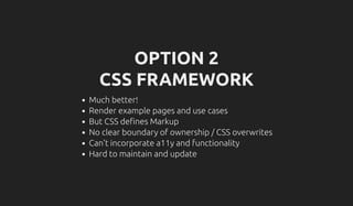 OPTION 2
CSS FRAMEWORK
Much better!
Render example pages and use cases
But CSS de nes Markup
No clear boundary of ownership / CSS overwrites
Can't incorporate a11y and functionality
Hard to maintain and update
 