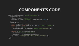 COMPONENT'S CODE
AwsUi.__addComponent('awsui-conference', {
properties: {
title: { type: 'string' },
counter: { type: 'integer', defaultValue: 2010 }
},
render(m, h) {
const component = this;
const color = this.counter % 2 === 0 ? 'red' : 'purple';
const logo = m('div',
h.copyDefined({ className: `awsui logo ${color}` }));
return m('div', h.copyDefined({
className: 'awsui-conference',
onclick: () => component.counter++
}), [logo, `${component.title} ${this.counter}`]);
}
});
 