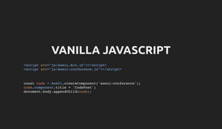 VANILLA JAVASCRIPT
<script src="js/awsui.min.js"></script>
<script src="js/awsui-conference.js"></script>
const node = AwsUi.createComponent('awsui-conference');
node.component.title = 'CodeFest';
document.body.appendChild(node);
 