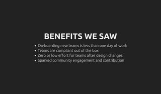 BENEFITS WE SAW
On-boarding new teams is less than one day of work
Teams are compliant out of the box
Zero or low e ort for teams after design changes
Sparked community engagement and contribution
 