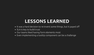 LESSONS LEARNED
It was a hard decision to re-invent some things, but it payed o
SLA is key to build trust
Our teams liked having form elements most
Even implementing a tooltip component can be a challenge
 