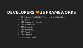 DEVELOPERS ❤ JS FRAMEWORKS
200X: jQuery, MooTools, Prototype & script.aculo.us
2010: Ext JS
2011: Google Web Toolkit
2012: Backbone.js
2013: Ember.js
2014: AngularJS
2015: React
2016: Angular 2?
... to be continued
 