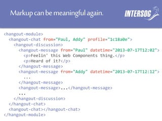 Markupcanbemeaningfulagain.
<hangout-module>
<hangout-chat from="Paul, Addy" profile="1c18a0e">
<hangout-discussion>
<hangout-message from="Paul" datetime="2013-07-17T12:02">
<p>Feelin' this Web Components thing.</p>
<p>Heard of it?</p>
</hangout-message>
<hangout-message from="Addy" datetime="2013-07-17T12:12">
...
</hangout-message>
<hangout-message>...</hangout-message>
...
</hangout-discussion>
</hangout-chat>
<hangout-chat></hangout-chat>
</hangout-module>
 