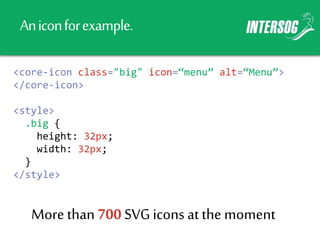 Aniconforexample.
<core-icon class="big" icon=“menu” alt=“Menu”>
</core-icon>
<style>
.big {
height: 32px;
width: 32px;
}
</style>
More than 700 SVGicons at the moment
 