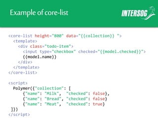 Exampleofcore-list
<core-list height="800" data="{{collection}} ">
<template>
<div class="todo-item">
<input type="checkbox" checked="{{model.checked}}">
{{model.name}}
</div>
</template>
</core-list>
<script>
Polymer({"collection": [
{"name": "Milk", "checked": false},
{"name": "Bread", "checked": false}
{"name": "Meat", "checked": true}
]})
</script>
 