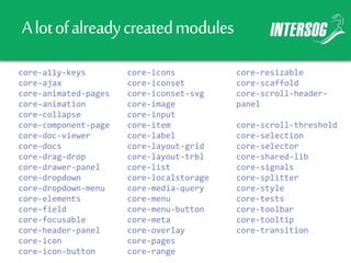 Alotofalreadycreatedmodules
core-a11y-keys
core-ajax
core-animated-pages
core-animation
core-collapse
core-component-page
core-doc-viewer
core-docs
core-drag-drop
core-drawer-panel
core-dropdown
core-dropdown-menu
core-elements
core-field
core-focusable
core-header-panel
core-icon
core-icon-button
core-icons
core-iconset
core-iconset-svg
core-image
core-input
core-item
core-label
core-layout-grid
core-layout-trbl
core-list
core-localstorage
core-media-query
core-menu
core-menu-button
core-meta
core-overlay
core-pages
core-range
core-resizable
core-scaffold
core-scroll-header-
panel
core-scroll-threshold
core-selection
core-selector
core-shared-lib
core-signals
core-splitter
core-style
core-tests
core-toolbar
core-tooltip
core-transition
 