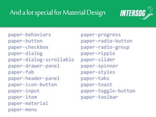AndalotspecialforMaterialDesign
paper-behaviors
paper-button
paper-checkbox
paper-dialog
paper-dialog-scrollable
paper-drawer-panel
paper-fab
paper-header-panel
paper-icon-button
paper-input
paper-item
paper-material
paper-menu
paper-progress
paper-radio-button
paper-radio-group
paper-ripple
paper-slider
paper-spinner
paper-styles
paper-tabs
paper-toast
paper-toggle-button
paper-toolbar
 