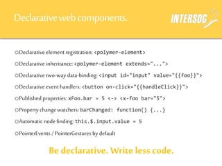 Declarativewebcomponents.
oDeclarative element registration: <polymer-element>
oDeclarative inheritance: <polymer-element extends="...">
oDeclarative two-way data-binding: <input id="input" value="{{foo}}">
oDeclarative event handlers: <button on-click="{{handleClick}}">
oPublished properties: xFoo.bar = 5 <-> <x-foo bar="5">
oProperty change watchers: barChanged: function() {...}
oAutomatic node finding: this.$.input.value = 5
oPointerEvents / PointerGestures by default
Be declarative. Write less code.
 