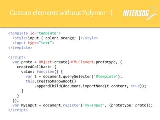 CustomelementswithoutPolymer :(
<template id="template">
<style>input { color: orange; }</style>
<input type="text">
</template>
<script>
var proto = Object.create(HTMLElement.prototype, {
createdCallback: {
value: function() {
var t = document.querySelector('#template');
this.createShadowRoot()
.appendChild(document.importNode(t.content, true));
}
}
});
var MyInput = document.register('my-input', {prototype: proto});
</script>
 