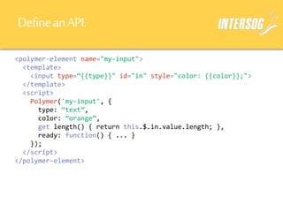 DefineanAPI.
<polymer-element name="my-input">
<template>
<input type=“{{type}}" id="in" style="color: {{color}};">
</template>
<script>
Polymer('my-input', {
type: “text”,
color: “orange”,
get length() { return this.$.in.value.length; },
ready: function() { ... }
});
</script>
</polymer-element>
 