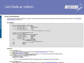 Let’slookat<select>.
<select>
<option>Small</option>
<option>Medium</option>
<option>Large</option>
</select>
<select id="schwag">
<option disabled>Medium</option>
<option disabled>Large</option>
<option selected>XX-large</option>
</select>
<select size=“3” multiple>
<option>Do</option>
<option>Re</option>
<option>Mi</option>
</select>
<select>
<optgroup label=“German cars”>
<option>Mercedes</option>
<option>Audi</option>
</optgroup>
</select>
<form>
<select name=“size”>
<option value=“s”>Small</option>
<option value=“m”>Medium</option>
<option value=“l”>Large</option>
</select>
</form>
 