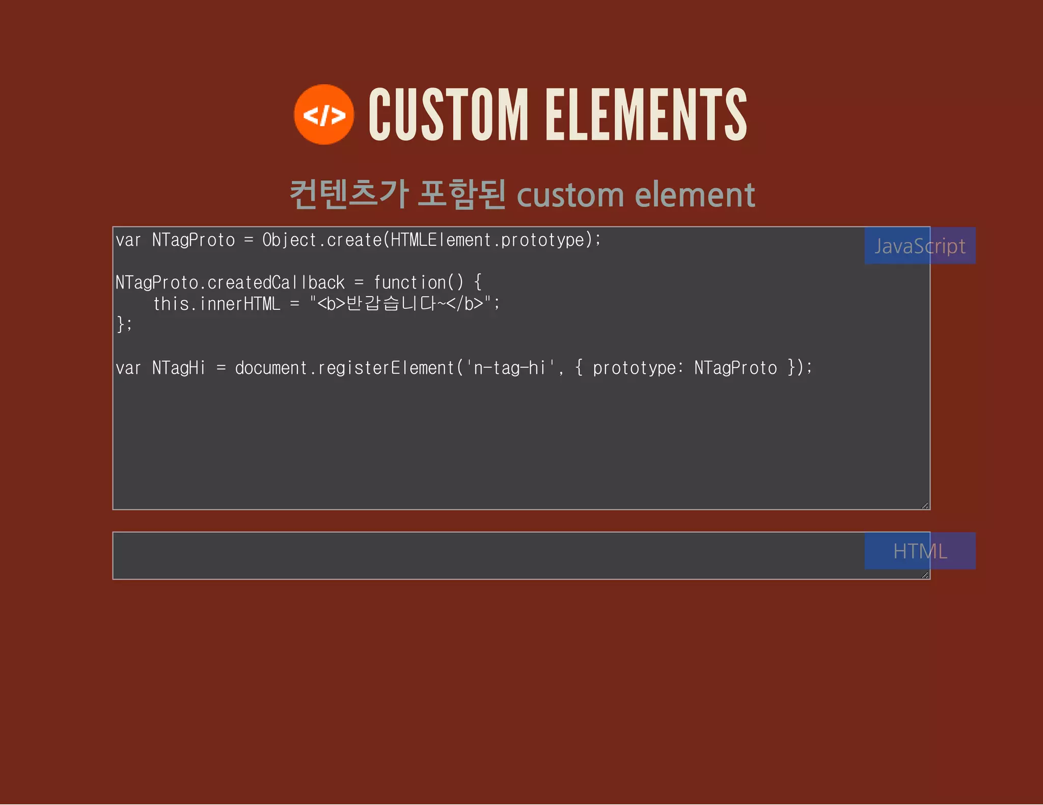 CUSTOM ELEMENTS
컨텐츠가 포함된 custom element
var NTagProto = Object.create(HTMLElement.prototype);
NTagProto.createdCallback = function() {
this.innerHTML = "<b>반갑습니다~</b>";
};
var NTagHi = document.registerElement('n-tag-hi', { prototype: NTagProto
});
JavaScript
HTML
 