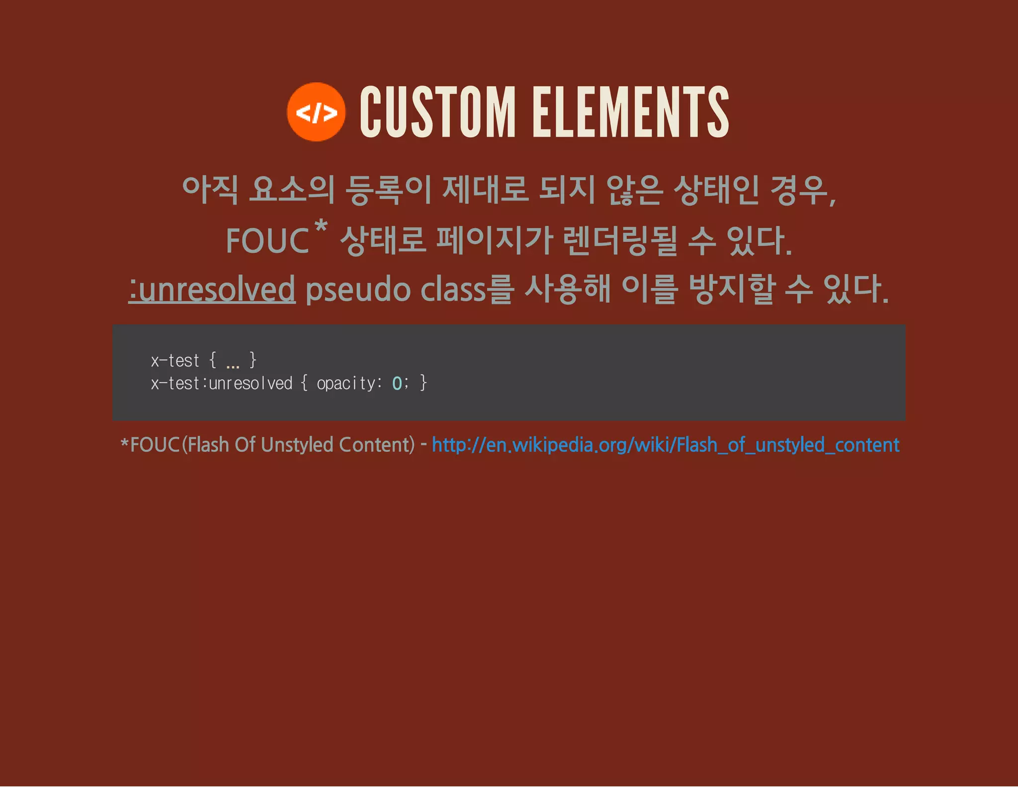 CUSTOM ELEMENTS
아직 요소의 등록이 제대로 되지 않은 상태인 경우,
FOUC* 상태로 페이지가 렌더링될 수 있다.
:unresolved pseudo class를 사용해 이를 방지할 수 있다.
x-test{... }
x-test:unresolved{opacity:0;}
*FOUC(Flash Of Unstyled Content) - http://en.wikipedia.org/wiki/Flash_of_unstyled_content
 