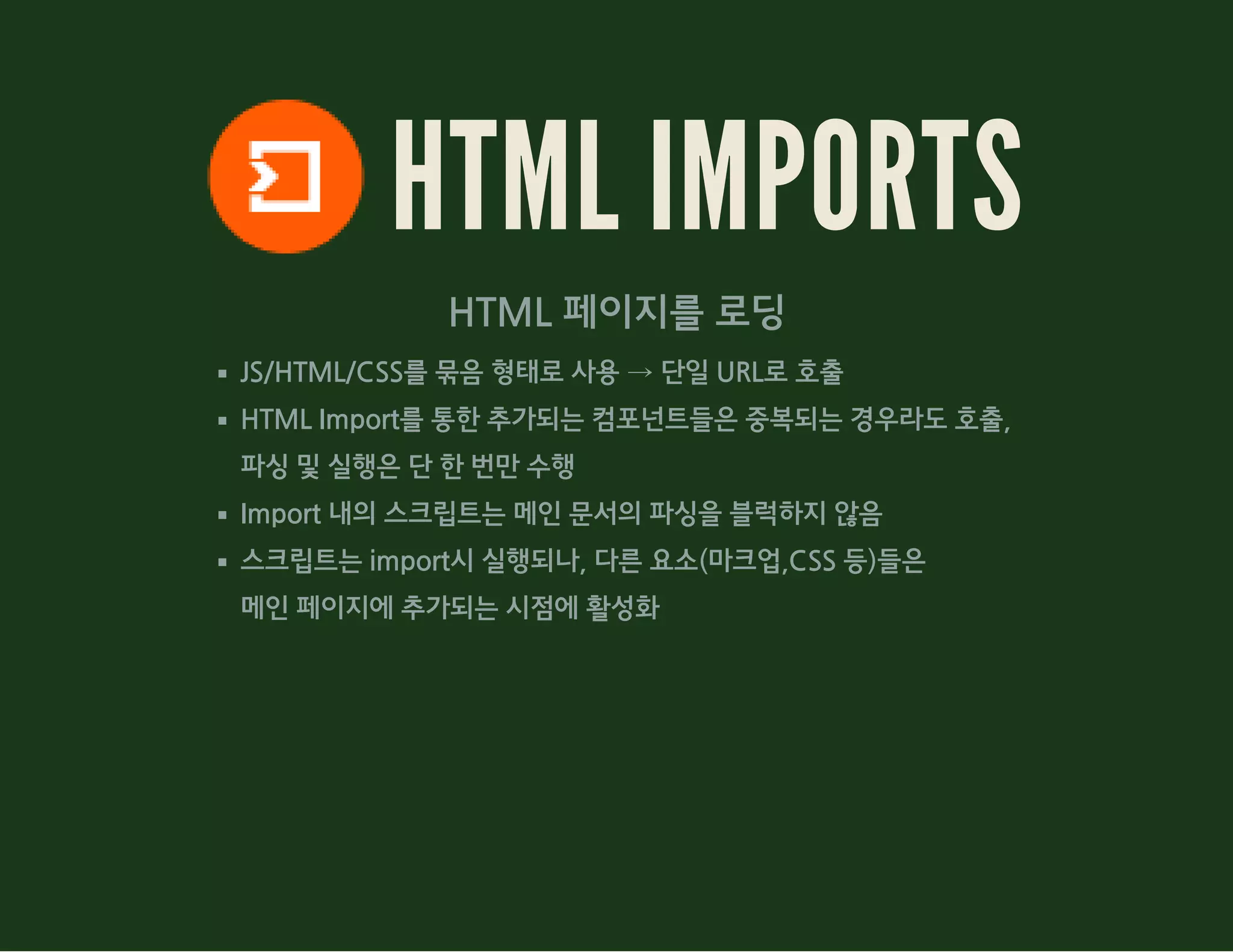 HTML IMPORTS
HTML 페이지를 로딩
JS/HTML/CSS를 묶음 형태로 사용 → 단일 URL로 호출
HTML Import를 통한 추가되는 컴포넌트들은 중복되는 경우라도 호출,
파싱 및 실행은 단 한 번만 수행
Import 내의 스크립트는 메인 문서의 파싱을 블럭하지 않음
스크립트는 import시 실행되나, 다른 요소(마크업,CSS 등)들은
메인 페이지에 추가되는 시점에 활성화
 