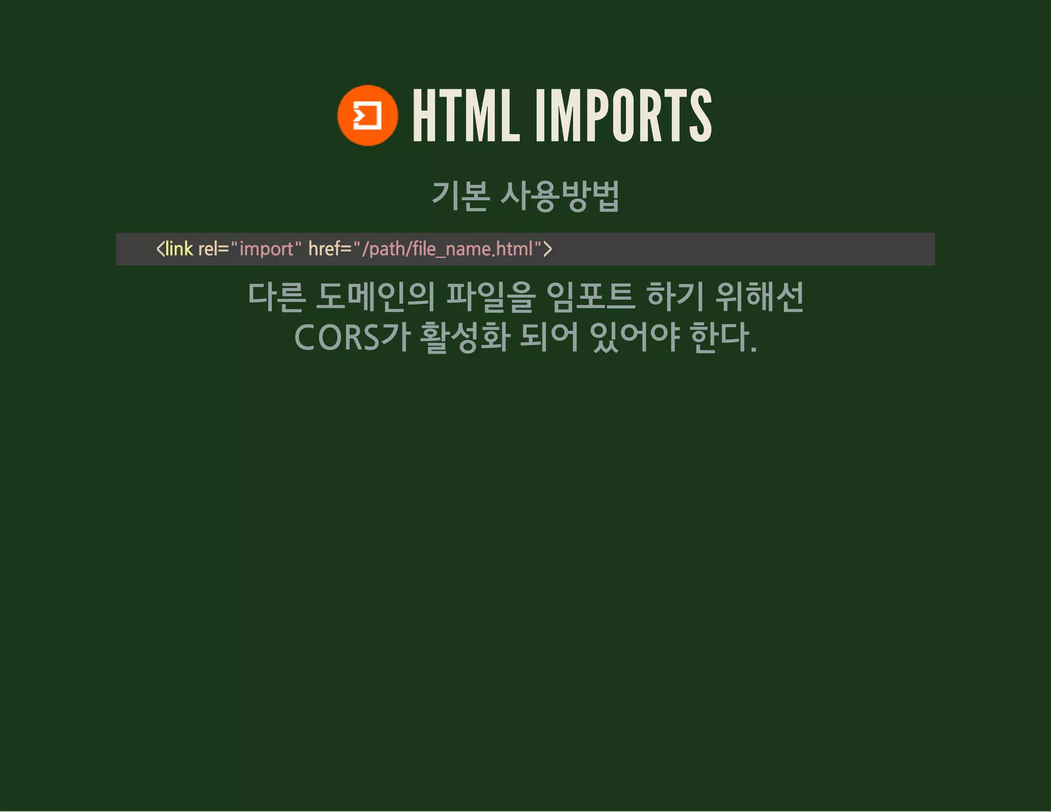 HTML IMPORTS
기본 사용방법
<link rel="import" href="/path/file_name.html">
다른 도메인의 파일을 임포트 하기 위해선
CORS가 활성화 되어 있어야 한다.
 