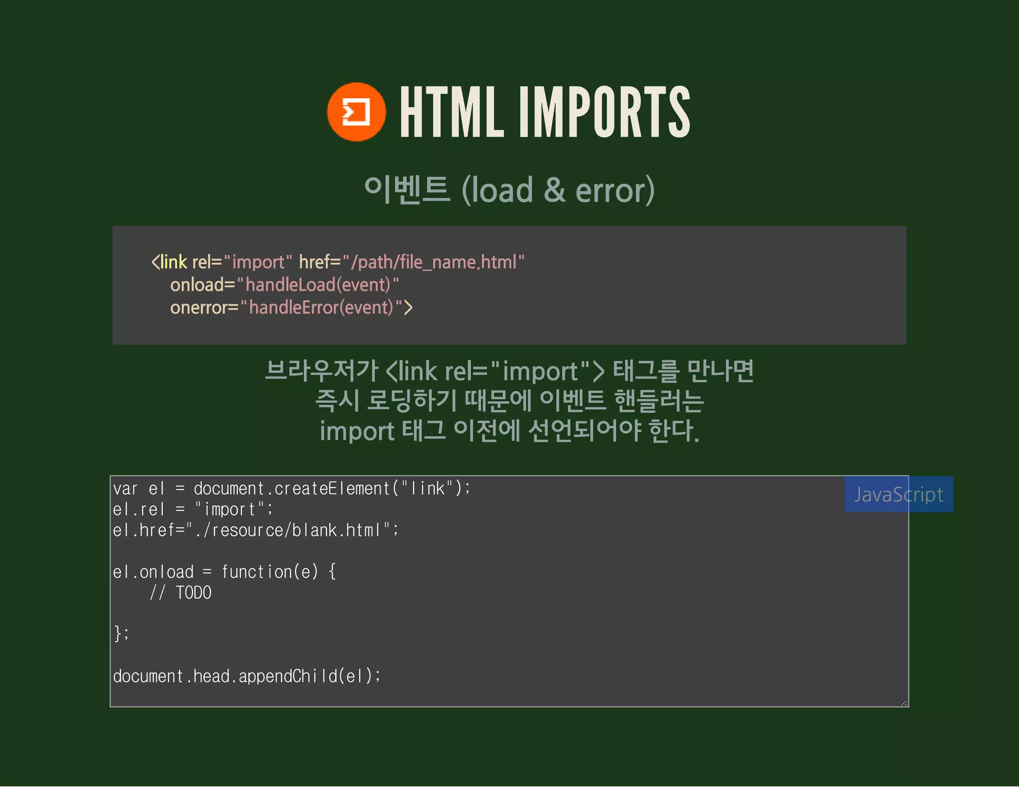 HTML IMPORTS
이벤트 (load & error)
<link rel="import" href="/path/file_name.html"
            onload="handleLoad(event)"
            onerror="handleError(event)">
브라우저가 <link rel="import"> 태그를 만나면
즉시 로딩하기 때문에 이벤트 핸들러는
import 태그 이전에 선언되어야 한다.
var el = document.createElement("link");
el.rel = "import";
el.href="./demo/blank.html";
el.onload = function(e) {
// TODO
};
document.head.appendChild(el);
JavaScript
 