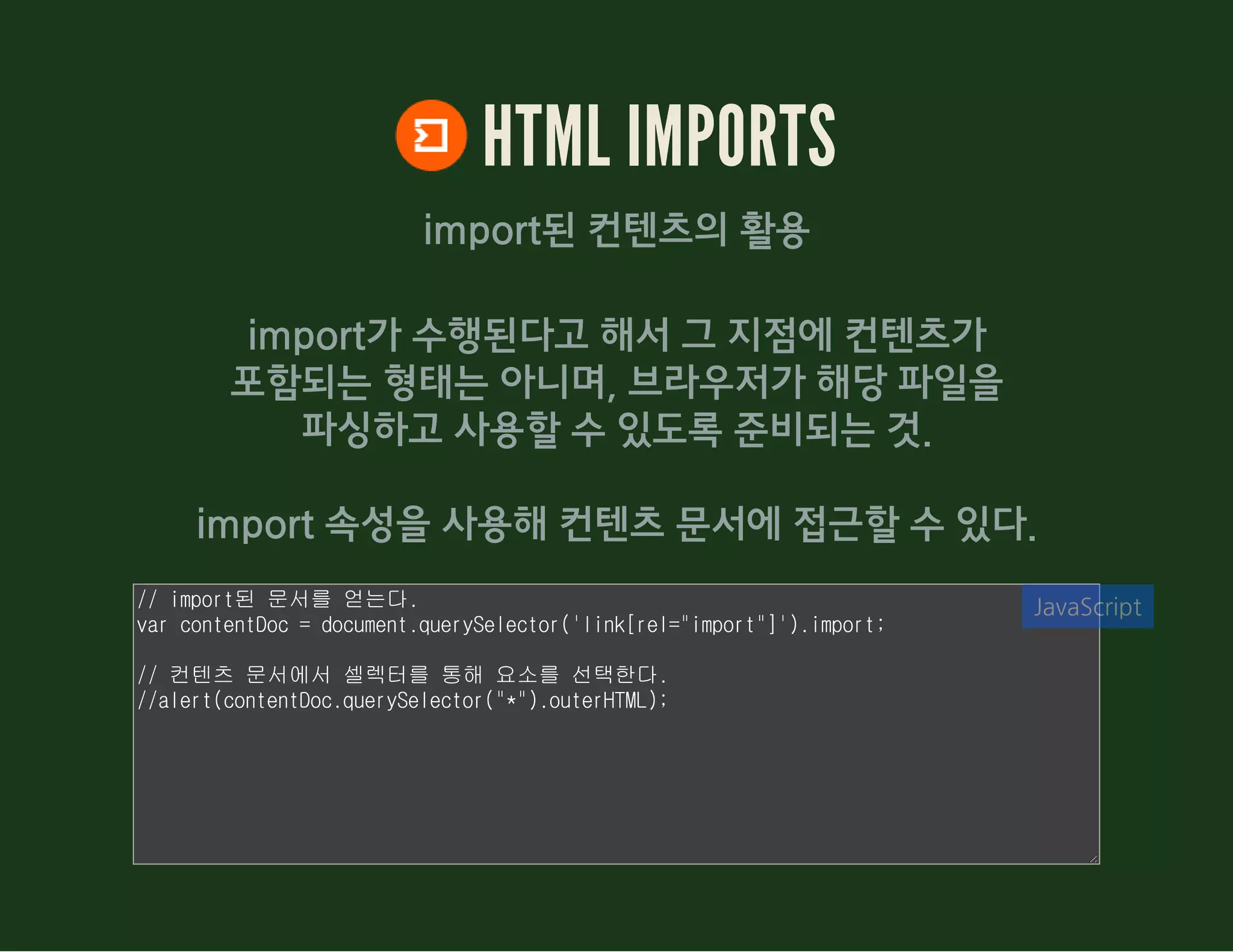 HTML IMPORTS
import된 컨텐츠의 활용
import가 수행된다고 해서 그 지점에 컨텐츠가
포함되는 형태는 아니며, 브라우저가 해당 파일을
파싱하고 사용할 수 있도록 준비되는 것.
import 속성을 사용해 컨텐츠 문서에 접근할 수 있다.
// import된 문서를 얻는다.
var contentDoc = document.querySelector('link[rel="import"]').import;
// 컨텐츠 문서에서 셀렉터를 통해 요소를 선택한다.
//alert(contentDoc.querySelector("*").outerHTML);
JavaScript
 