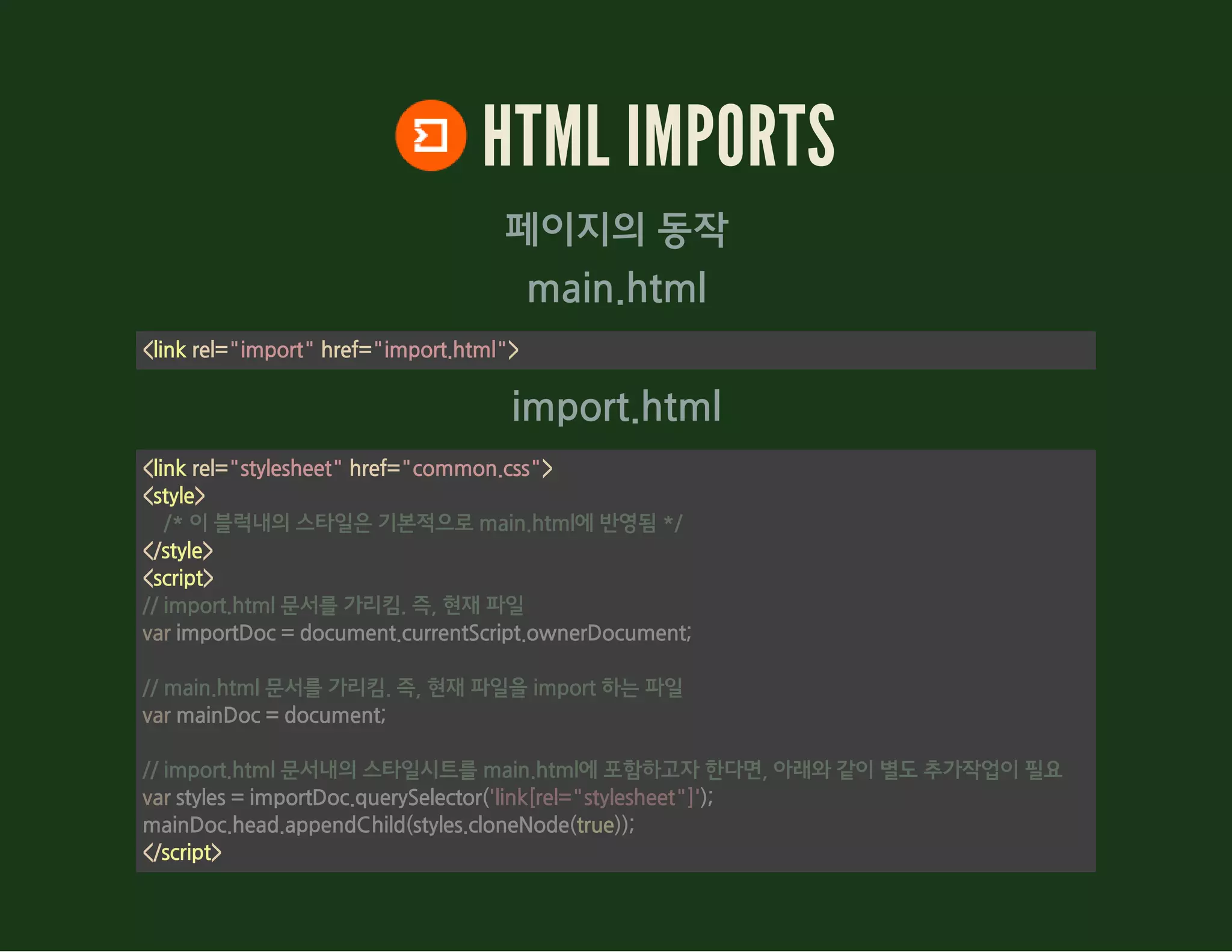 main.html
import.html
HTML IMPORTS
페이지의 동작
<link rel="import" href="import.html">
<link rel="stylesheet" href="common.css">
<style>
</style>
<script>
</script>
    /* 이 블럭내의 스타일은 기본적으로 main.html에 반영됨 */
// import.html 문서를 가리킴. 즉, 현재 파일
var importDoc = document.currentScript.ownerDocument;
// main.html 문서를 가리킴. 즉, 현재 파일을 import 하는 파일
var mainDoc = document;
// import.html 문서내의 스타일시트를 main.html에 포함하고자 한다면, 아래와 같이 별도 추가작업이 필요
var styles = importDoc.querySelector('link[rel="stylesheet"]');
mainDoc.head.appendChild(styles.cloneNode(true));
 