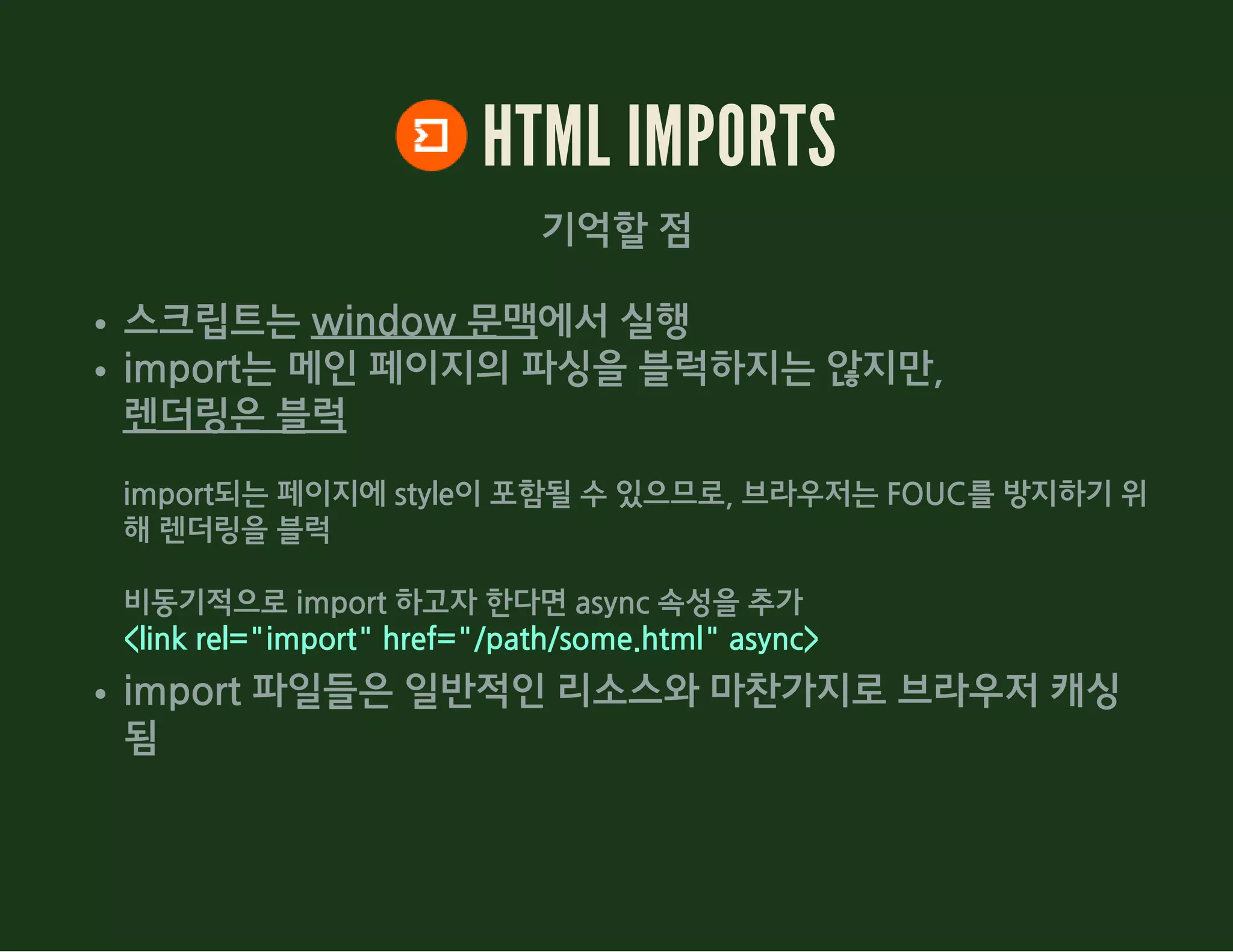 HTML IMPORTS
기억할 점
스크립트는 window 문맥에서 실행
import는 메인 페이지의 파싱을 블럭하지는 않지만,
렌더링은 블럭
import되는 페이지에 style이 포함될 수 있으므로, 브라우저는 FOUC를 방지하기 위
해 렌더링을 블럭
비동기적으로 import 하고자 한다면 async 속성을 추가
<link rel="import" href="/path/some.html" async>
import 파일들은 일반적인 리소스와 마찬가지로 브라우저 캐싱
됨
 