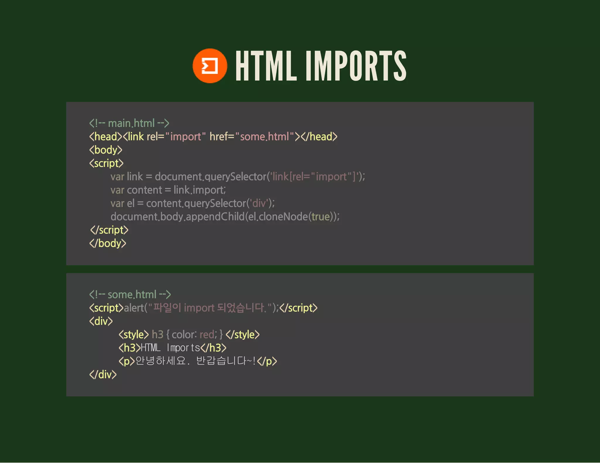 HTML IMPORTS
<!-- main.html -->
<head><link rel="import" href="some.html"></head>
<body>
<script>
</script>
</body>
                var link = document.querySelector('link[rel="import"]');
                var content = link.import;
                var el = content.querySelector('div');
                document.body.appendChild(el.cloneNode(true));
        
<!-- some.html -->
<script> </script>
<div>
<style> </style>
<h3>HTMLImports</h3>
<p>안녕하세요.반갑습니다~!</p>
</div>
alert("파일이 import 되었습니다.");
 h3 { color: red; } 
 