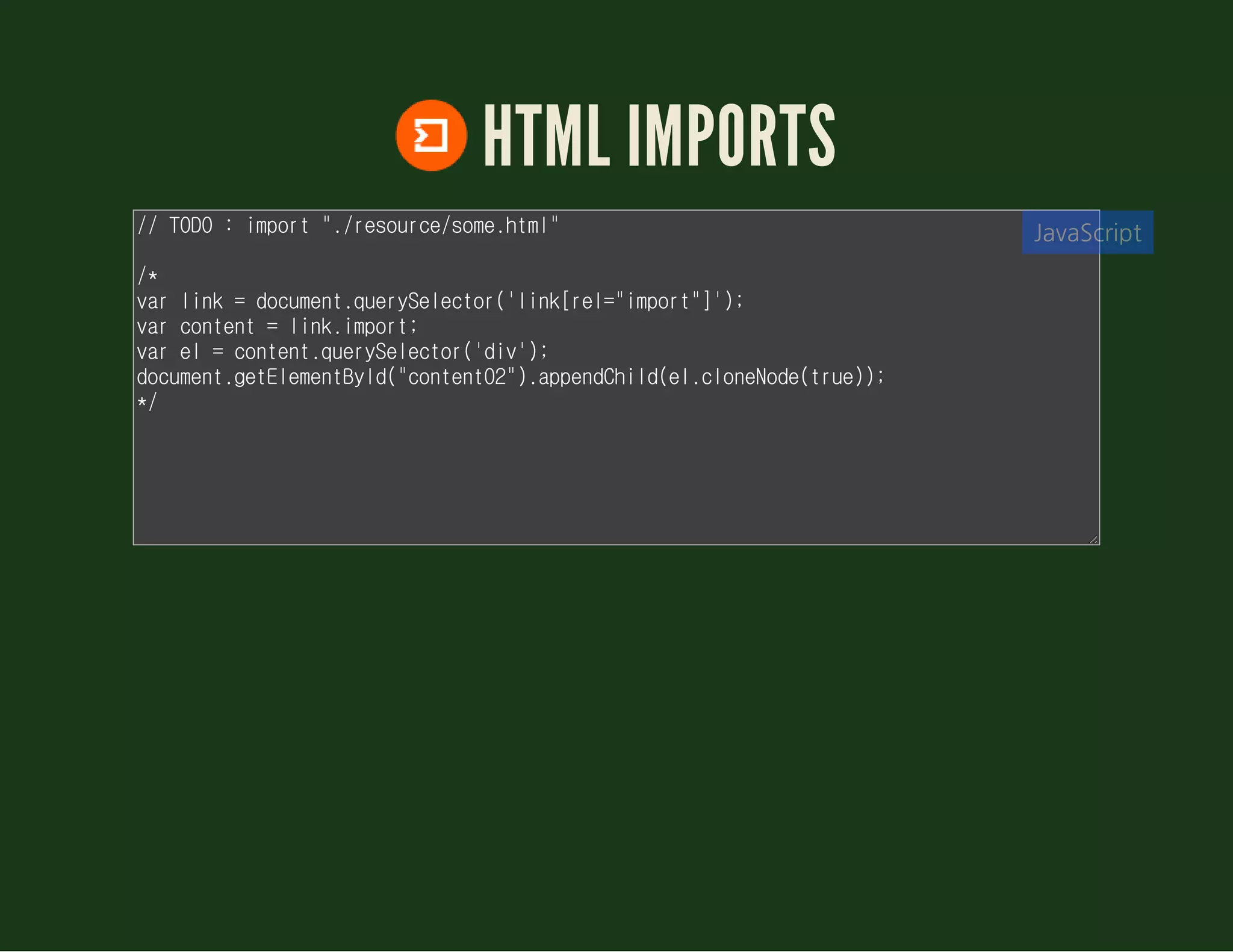 HTML IMPORTS
// TODO : import "./demo/some.html"
/*
var link = document.querySelector('link[rel="import"]');
var content = link.import;
var el = content.querySelector('div');
document.getElementById("content02").appendChild(el.cloneNode(true));
*/
JavaScript
 