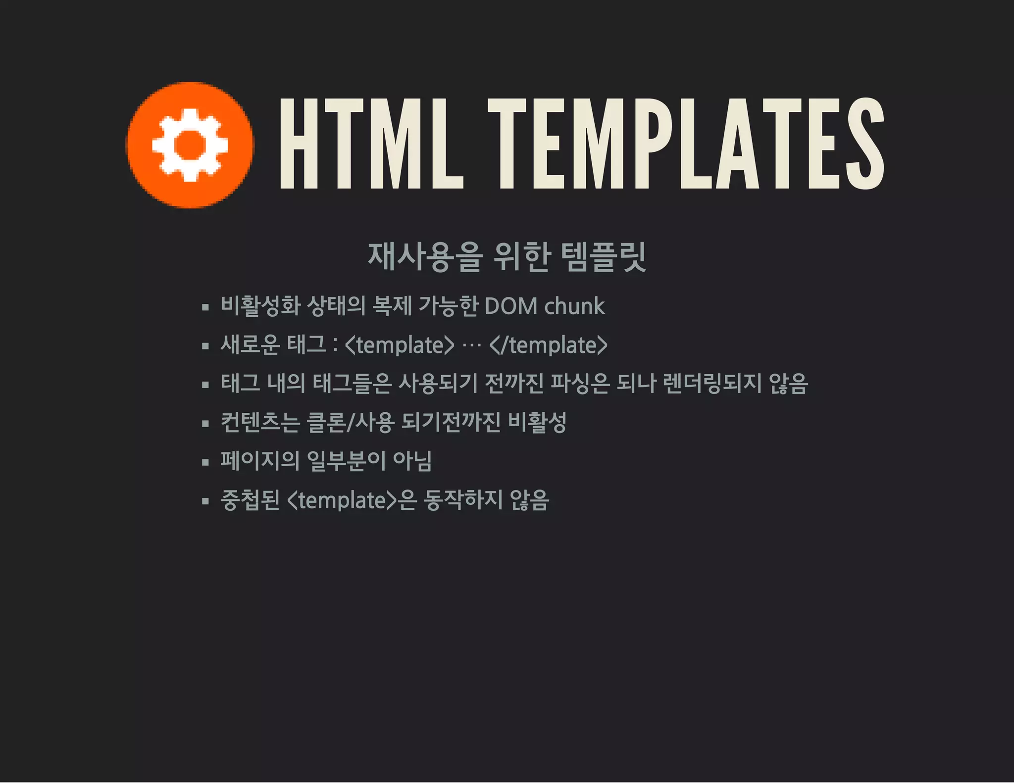 HTML TEMPLATES
재사용을 위한 템플릿
비활성화 상태의 복제 가능한 DOM chunk
새로운 태그 : <template> ⋯ </template>
태그 내의 태그들은 사용되기 전까진 파싱은 되나 렌더링되지 않음
컨텐츠는 클론/사용 되기전까진 비활성
페이지의 일부분이 아님
중첩된 <template>은 동작하지 않음
 