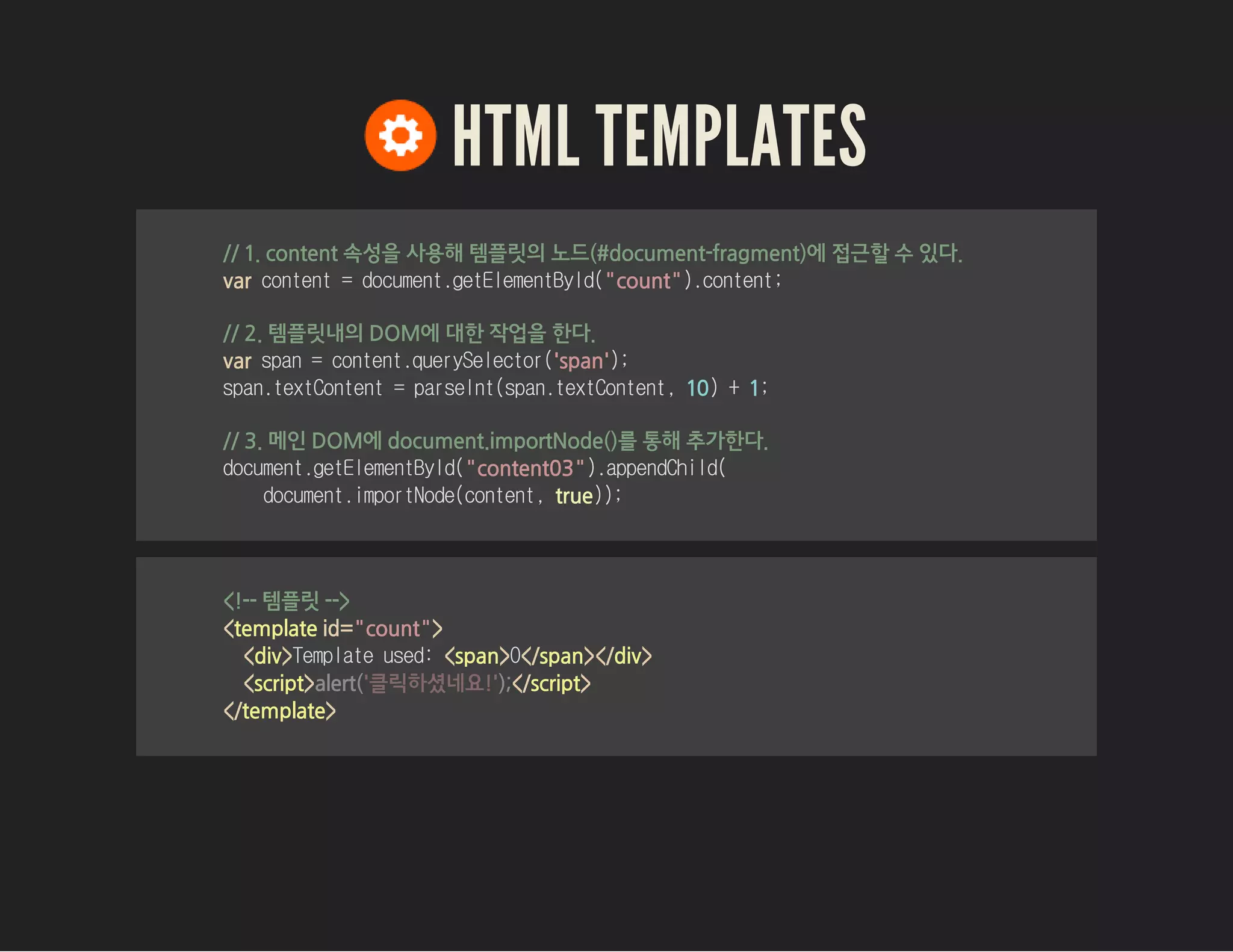 HTML TEMPLATES
// 1. content 속성을 사용해 템플릿의 노드(#document-fragment)에 접근할 수 있다.
var content=document.getElementById("count").content;
// 2. 템플릿내의 DOM에 대한 작업을 한다.
var span=content.querySelector('span');
span.textContent=parseInt(span.textContent,10)+1;
// 3. 메인 DOM에 document.importNode()를 통해 추가한다.
document.getElementById("content03").appendChild(
document.importNode(content,true));
<!-- 템플릿 -->
<template id="count">
<div>Templateused:<span>0</span></div>
<script> </script>
</template>
alert('클릭하셨네요!');
 