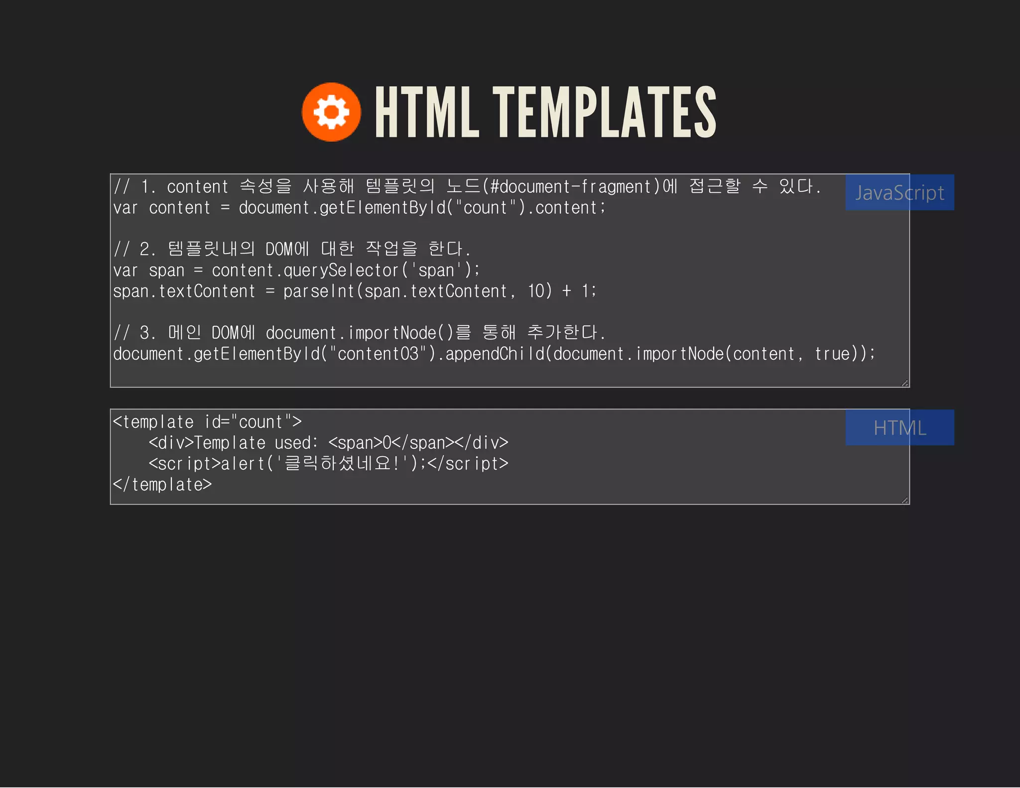HTML TEMPLATES
// 1. content 속성을 사용해 템플릿의 노드(#document-fragment)에 접근할 수 있다.
var content = document.getElementById("count").content;
// 2. 템플릿내의 DOM에 대한 작업을 한다.
var span = content.querySelector('span');
span.textContent = parseInt(span.textContent, 10) + 1;
// 3. 메인 DOM에 document.importNode()를 통해 추가한다.
document.getElementById("content03").appendChild(document.importNode(con
tent, true));
JavaScript
<template id="count">
<div>Template used: <span>0</span></div>
<script>alert('클릭하셨네요!');</script>
</template>
HTML
 