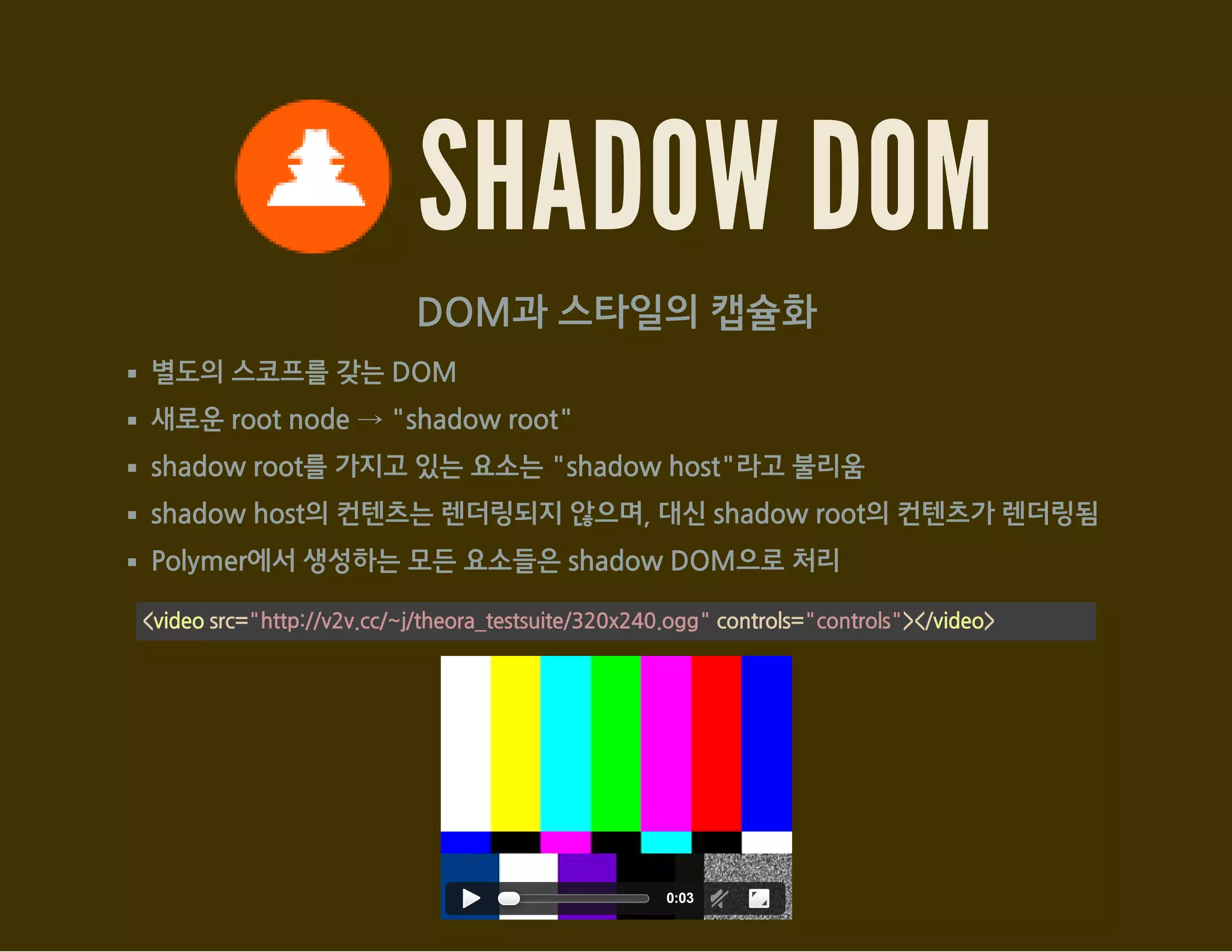 SHADOW DOM
DOM과 스타일의 캡슐화
별도의 스코프를 갖는 DOM
새로운 root node → "shadow root"
shadow root를 가지고 있는 요소는 "shadow host"라고 불리움
shadow host의 컨텐츠는 렌더링되지 않으며, 대신 shadow root의 컨텐츠가 렌더링됨
Polymer에서 생성하는 모든 요소들은 shadow DOM으로 처리
<video src="http://v2v.cc/~j/theora_testsuite/320x240.ogg" controls="controls"></video>
0:03
 