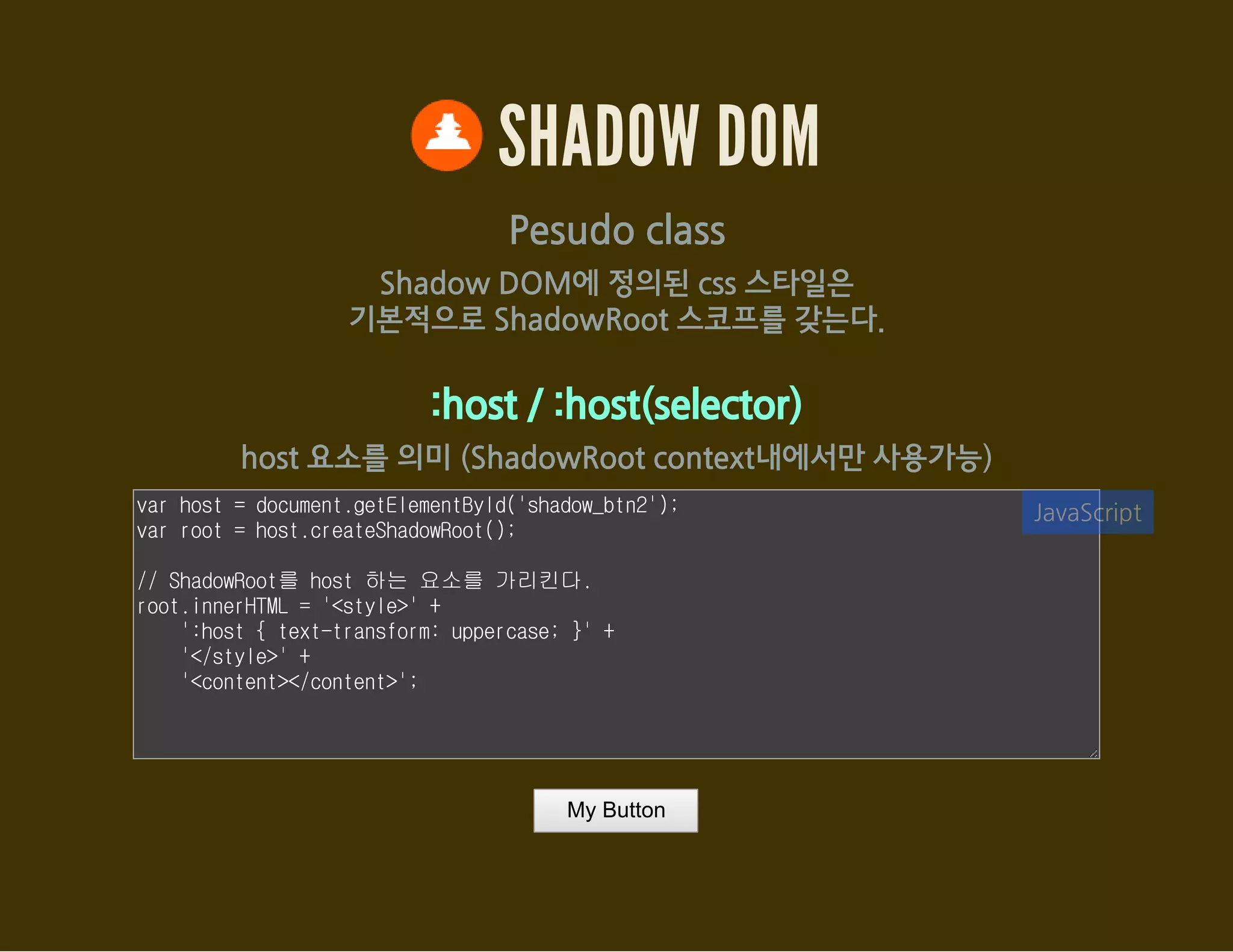 SHADOW DOM
Pesudo class
Shadow DOM에 정의된 css 스타일은
기본적으로 ShadowRoot 스코프를 갖는다.
:host / :host(selector)
host 요소를 의미 (ShadowRoot context내에서만 사용가능)
var host = document.getElementById('shadow_btn2');
var root = host.createShadowRoot();
// ShadowRoot를 host 하는 요소를 가리킨다.
root.innerHTML = '<style>' +
':host { text-transform: uppercase; }' +
'</style>' +
'<content></content>';
JavaScript
My Button
 
