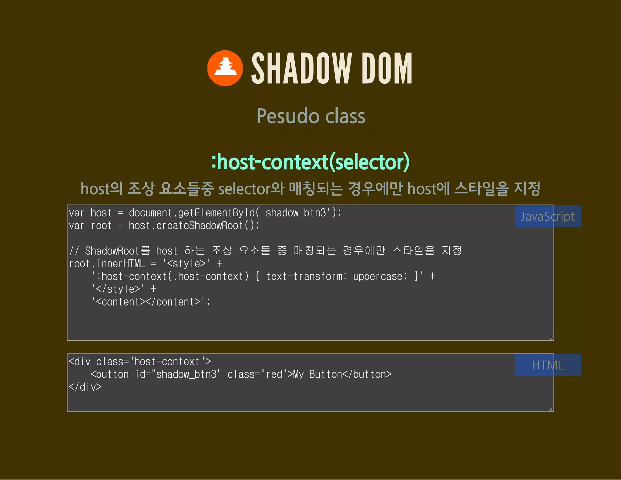 SHADOW DOM
Pesudo class
:host-context(selector)
host의 조상 요소들중 selector와 매칭되는 경우에만 host에 스타일을 지정
var host = document.getElementById('shadow_btn3');
var root = host.createShadowRoot();
// ShadowRoot를 host 하는 조상 요소들 중 매칭되는 경우에만 스타일을 지정
root.innerHTML = '<style>' +
':host-context(.host-context) { text-transform: uppercase; }' +
'</style>' +
'<content></content>';
JavaScript
<div class="host-context">
<button id="shadow_btn3">My Button</button>
</div>
HTML
 