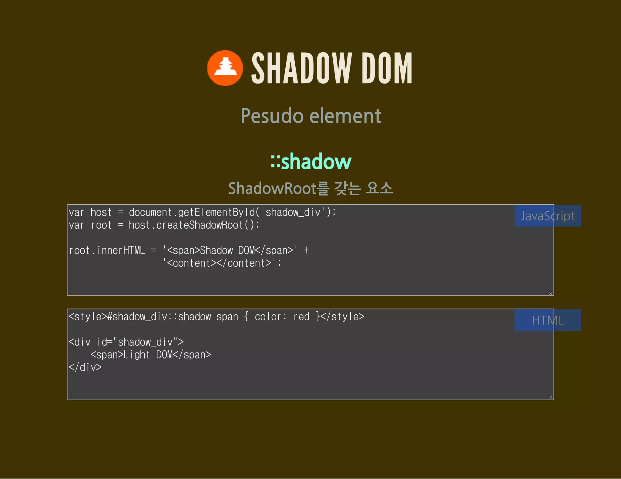 SHADOW DOM
Pesudo element
::shadow
ShadowRoot를 갖는 요소
var host = document.getElementById('shadow_div');
var root = host.createShadowRoot();
root.innerHTML = '<span>Shadow DOM</span>' +
'<content></content>';
JavaScript
<style>#shadow_div::shadow span { color: red }</style>
<div id="shadow_div">
<span>Light DOM</span>
</div>
HTML
 
