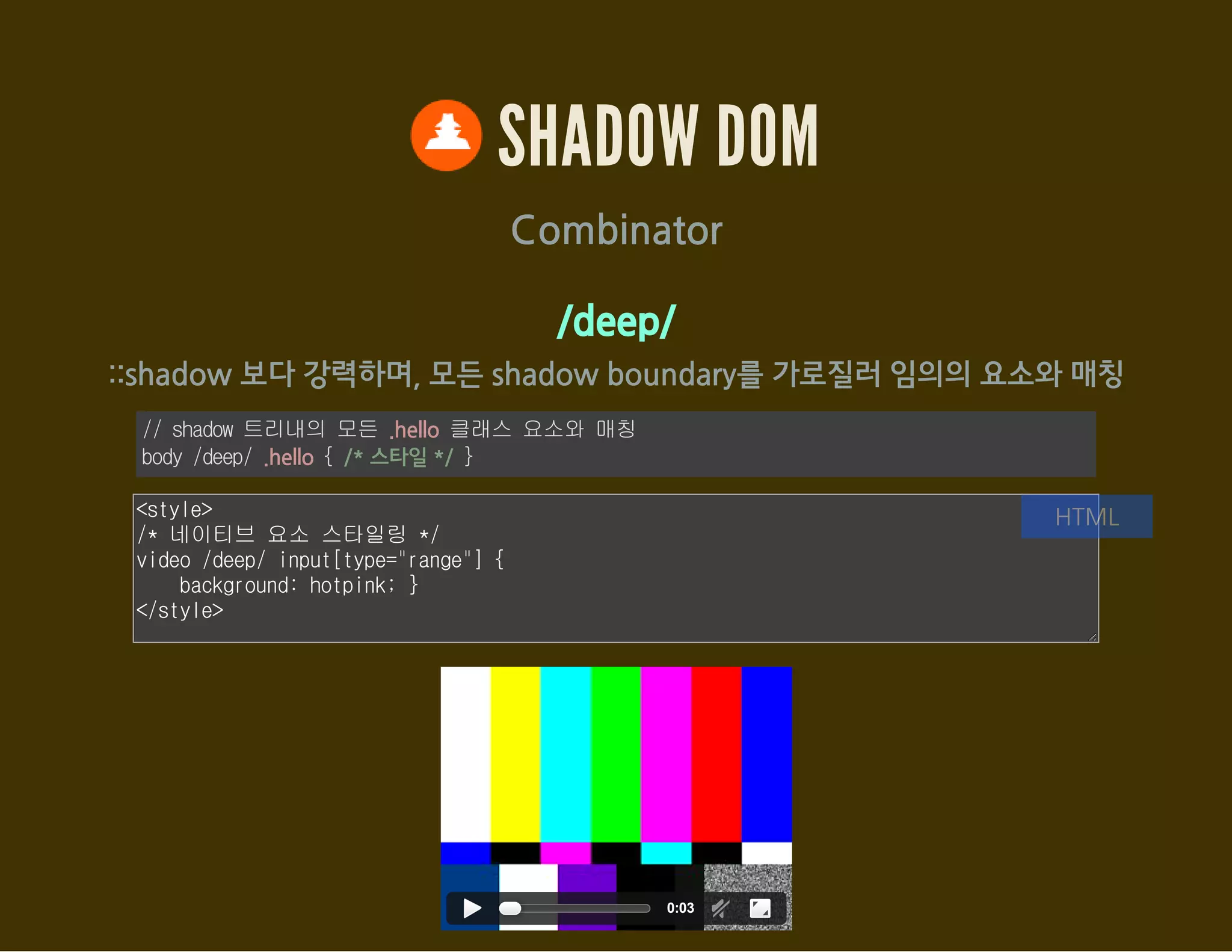 SHADOW DOM
<content> : host의 특정 요소를 출력(포함)
var host = document.getElementById('shadow_div06');
var root = host.createShadowRoot();
root.innerHTML = '<style>h3 { color: red; }
content[select="h3"]::content > h3 { color: green; }
::content section p { text-decoration: underline; }</style>
<h3>Shadow DOM</h3>
<content select="h3"></content>
<content select="section"></content>';
JavaScript
<div id="shadow_div06"><h3>Light DOM</h3>
<section>
<div>I'm not underlined</div>
<p>I'm underlined in Shadow DOM!</p>
</section></div>
HTML
 