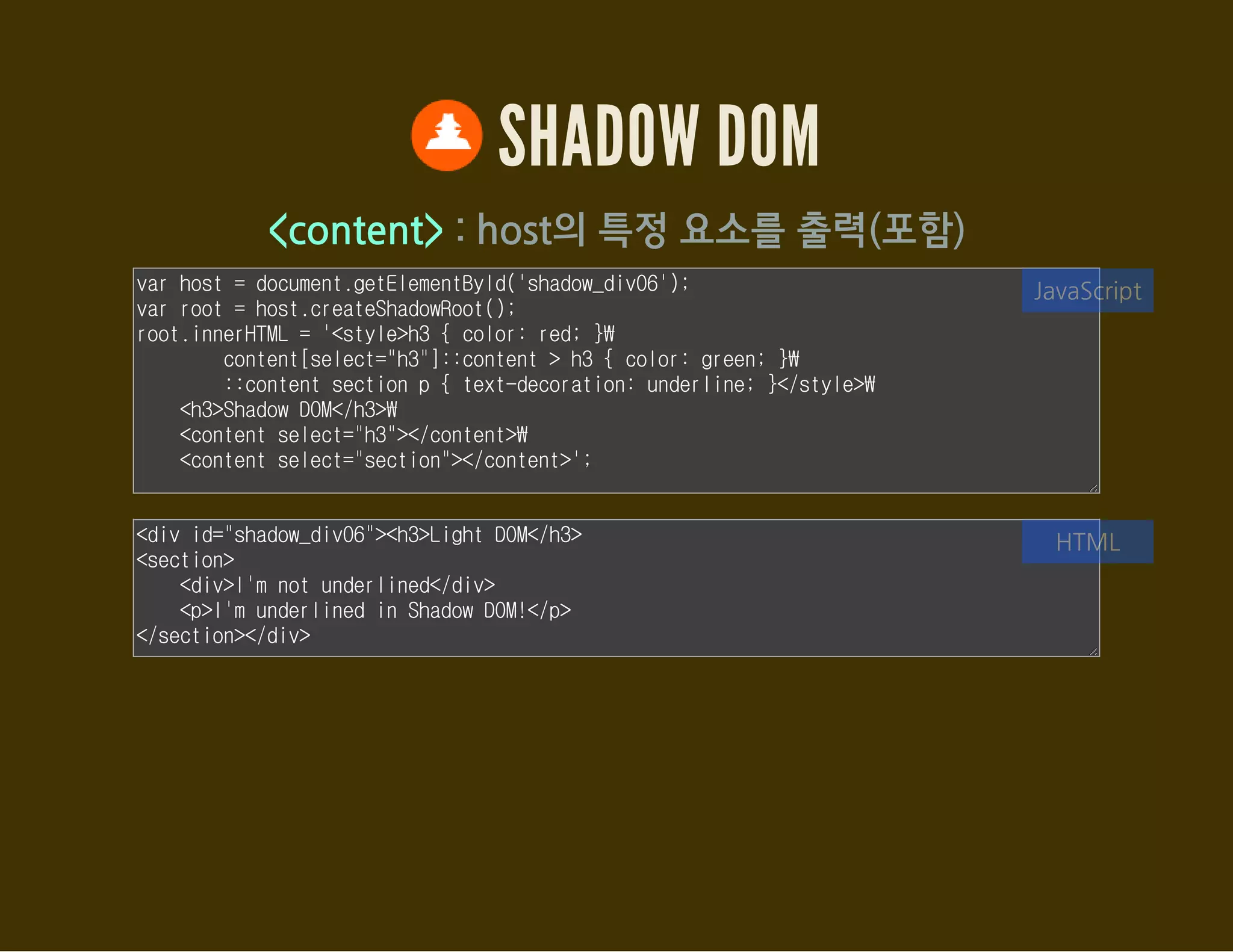 SHADOW DOM
몇가지 특징
한개의 host에서 여러 개의 ShadowRoot를 만들 수 있음
하지만, LIFO(Last In, First Out) 스택과 같이 마지막에 추가된
ShadowRoot가 렌더링됨
제일 처음 추가된 트리는 'older tree'
→ .olderShadowRoot 속성을 통해 접근
제일 마지막에 추가된 트리는 'yonger tree'
→ .shadowRoot를 통해 접근
 