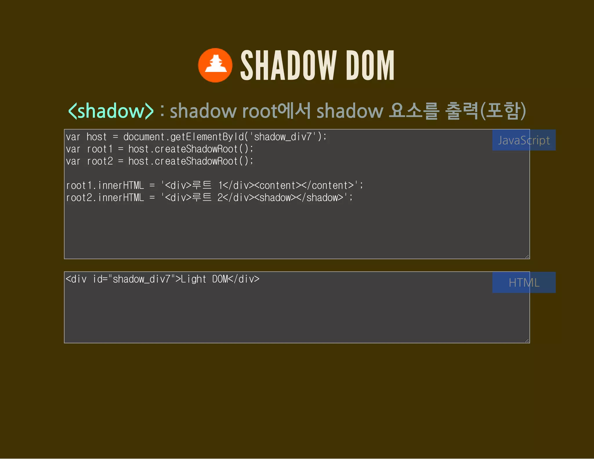 SHADOW DOM
Element.getDistributedNodes()
<content>로 포함된 노드들을 접근할 수 있도록 한다.
var host = document.getElementById('shadow_div8');
var root = host.createShadowRoot();
// 템플릿을 ShadowRoot에 추가한다.
var template = document.getElementById('sdom');
var clone = document.importNode(template.content, true);
root.appendChild(clone);
var html = [];
[].forEach.call(root.querySelectorAll('content'), function(el) {
html.push(el.select + ': ');
JavaScript
<div id="shadow_div8">
<span>HTML</span> <span>5</span>
<div>Shadow DOM</div>
<h5>footer</h5>
</div>
HTML
 