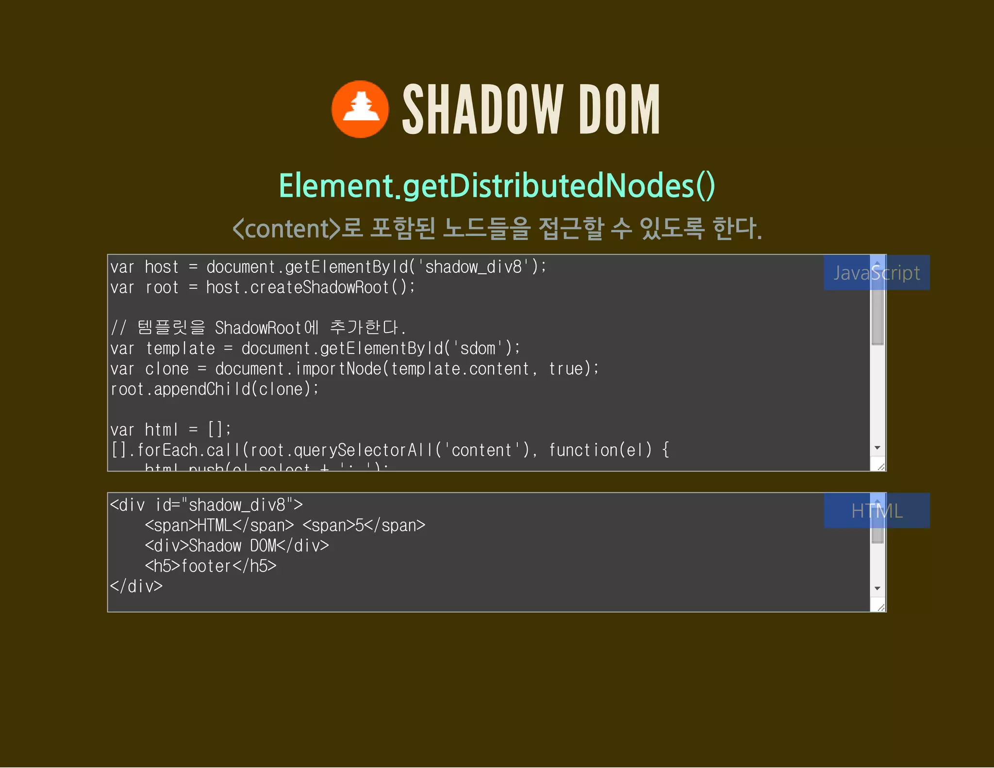 SHADOW DOM
Element.getDestinationInsertionPoints()
자신을 포함시킨 ShadowRoot 요소에 접근
var host = document.getElementById('shadow_div9');
var root1 = host.createShadowRoot();
var root2 = host.createShadowRoot();
root1.innerHTML = '<content select="h2"></content>';
root2.innerHTML = '<shadow></shadow>';
// 해당 요소를 ShadowRoot에 포함시킨 요소에 접근
var h2 = document.querySelector('#shadow_div9 h2');
var insertionPoints = h2.getDestinationInsertionPoints();
var html = [];
[].forEach.call(insertionPoints, function(contentEl) {
html.push(contentEl.outerHTML);
JavaScript
<div id="shadow_div9">
<h2>Light DOM</h2>
</div>
HTML
 