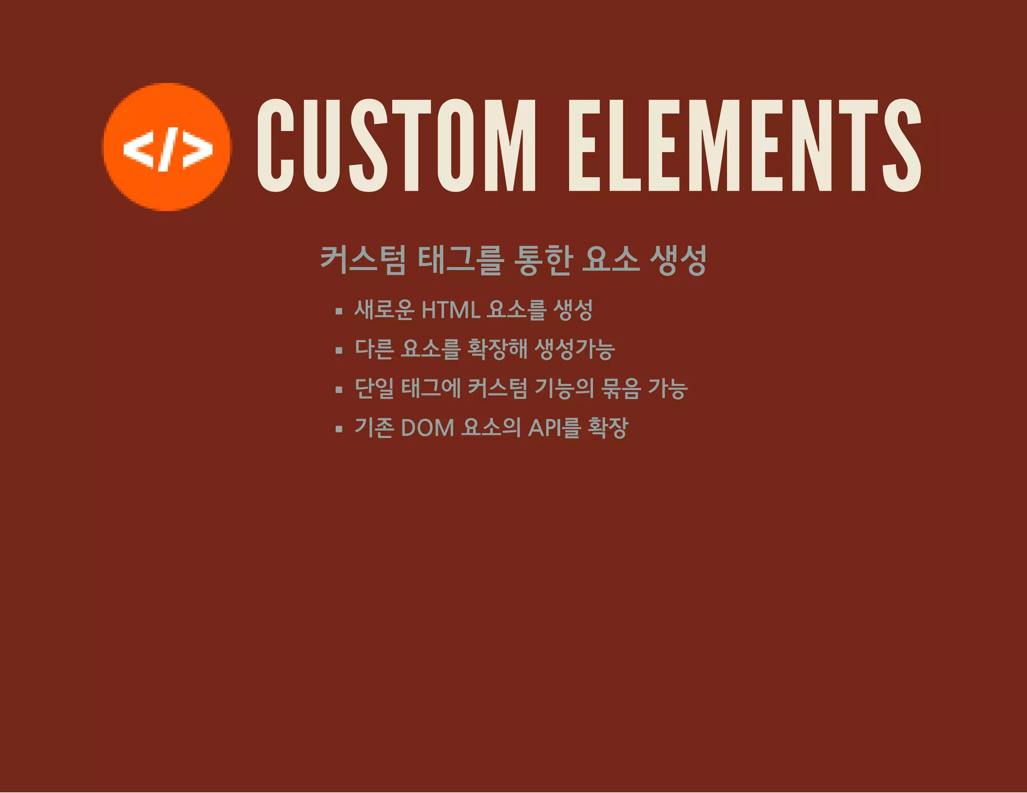 CUSTOM ELEMENTS
커스텀 태그를 통한 요소 생성
새로운 HTML 요소를 생성
다른 요소를 확장해 생성가능
단일 태그에 커스텀 기능의 묶음 가능
기존 DOM 요소의 API를 확장
 