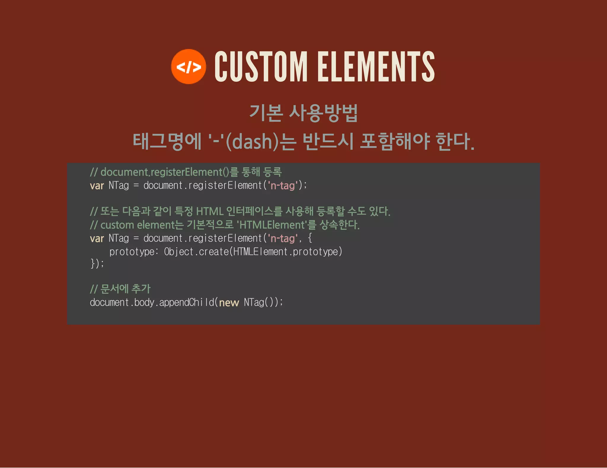 태그명에 '-'(dash)는 반드시 포함해야 한다.
CUSTOM ELEMENTS
기본 사용방법
// document.registerElement()를 통해 등록
var NTag=document.registerElement('n-tag');
// 또는 다음과 같이 특정 HTML 인터페이스를 사용해 등록할 수도 있다.
// custom element는 기본적으로 'HTMLElement'를 상속한다.
var NTag=document.registerElement('n-tag',{
prototype:Object.create(HTMLElement.prototype)
});
// 문서에 추가
document.body.appendChild(new NTag());
 