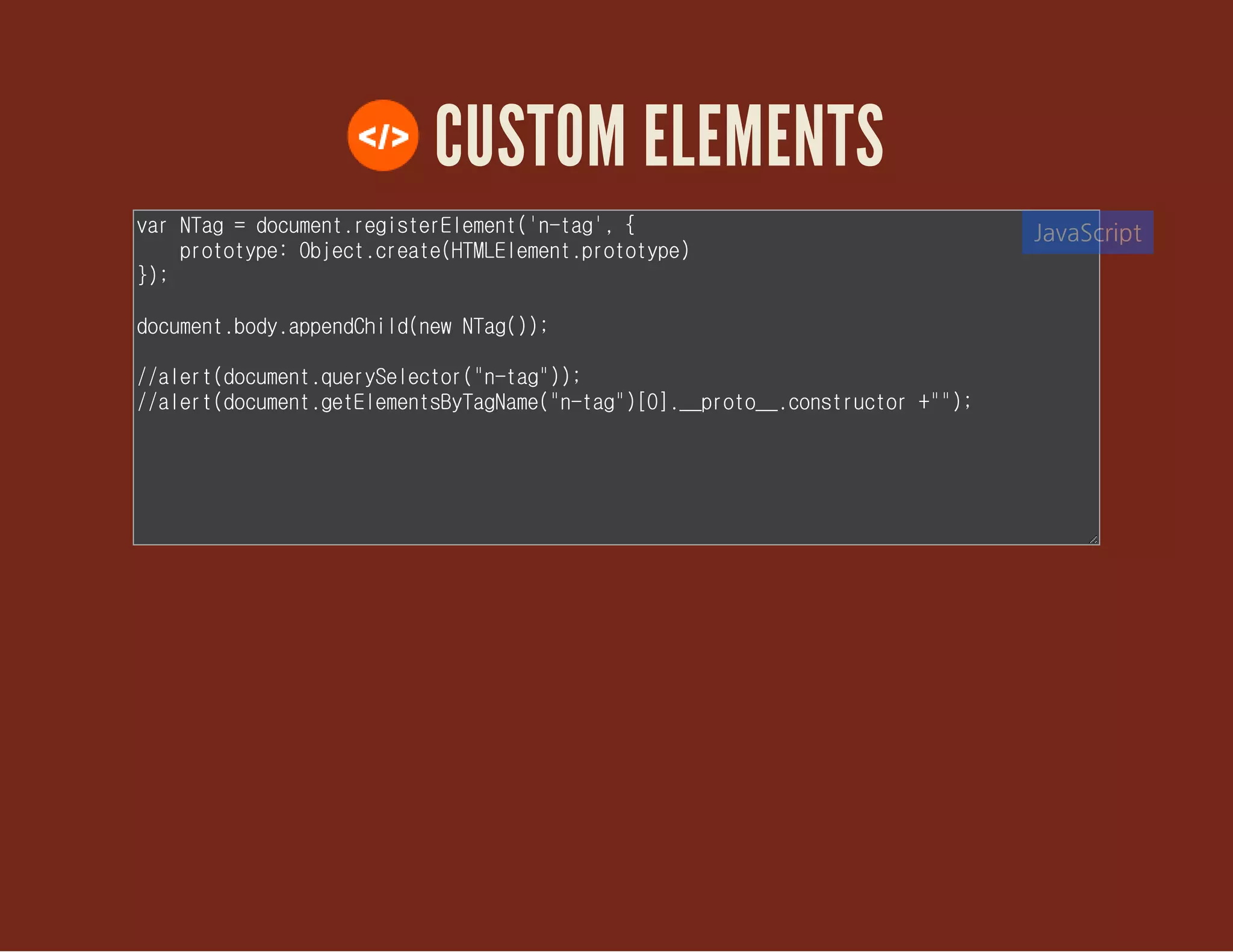 CUSTOM ELEMENTS
var NTag = document.registerElement('n-tag', {
prototype: Object.create(HTMLElement.prototype)
});
document.body.appendChild(new NTag());
//alert(document.querySelector("n-tag"));
//alert(document.getElementsByTagName("n-tag")[0].__proto__.constructor
+"");
JavaScript
 