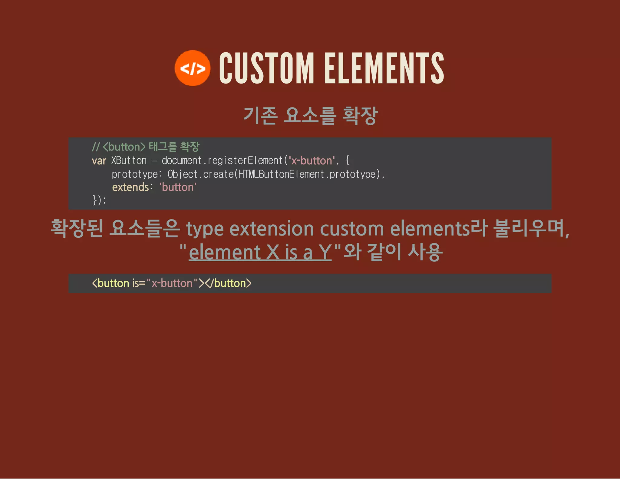 CUSTOM ELEMENTS
기존 요소를 확장
// <button> 태그를 확장
var XButton=document.registerElement('x-button',{
prototype:Object.create(HTMLButtonElement.prototype),
extends:'button'
});
확장된 요소들은 type extension custom elements라 불리우며,
"element X is a Y"와 같이 사용
<button is="x-button"></button>
 
