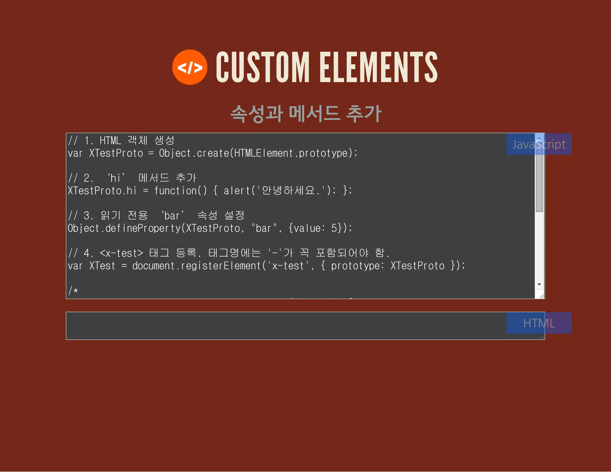 CUSTOM ELEMENTS
속성과 메서드 추가
// 1. HTML 객체 생성
var XTestProto = Object.create(HTMLElement.prototype);
// 2. ‘hi’ 메서드 추가
XTestProto.hi = function() { alert('안녕하세요.'); };
// 3. 읽기 전용 ‘bar’ 속성 설정
Object.defineProperty(XTestProto, "bar", {value: 5});
// 4. <x-test> 태그 등록. 태그명에는 '-'가 꼭 포함되어야 함.
var XTest = document.registerElement('x-test', { prototype: XTestProto
});
/*
JavaScript
HTML
 